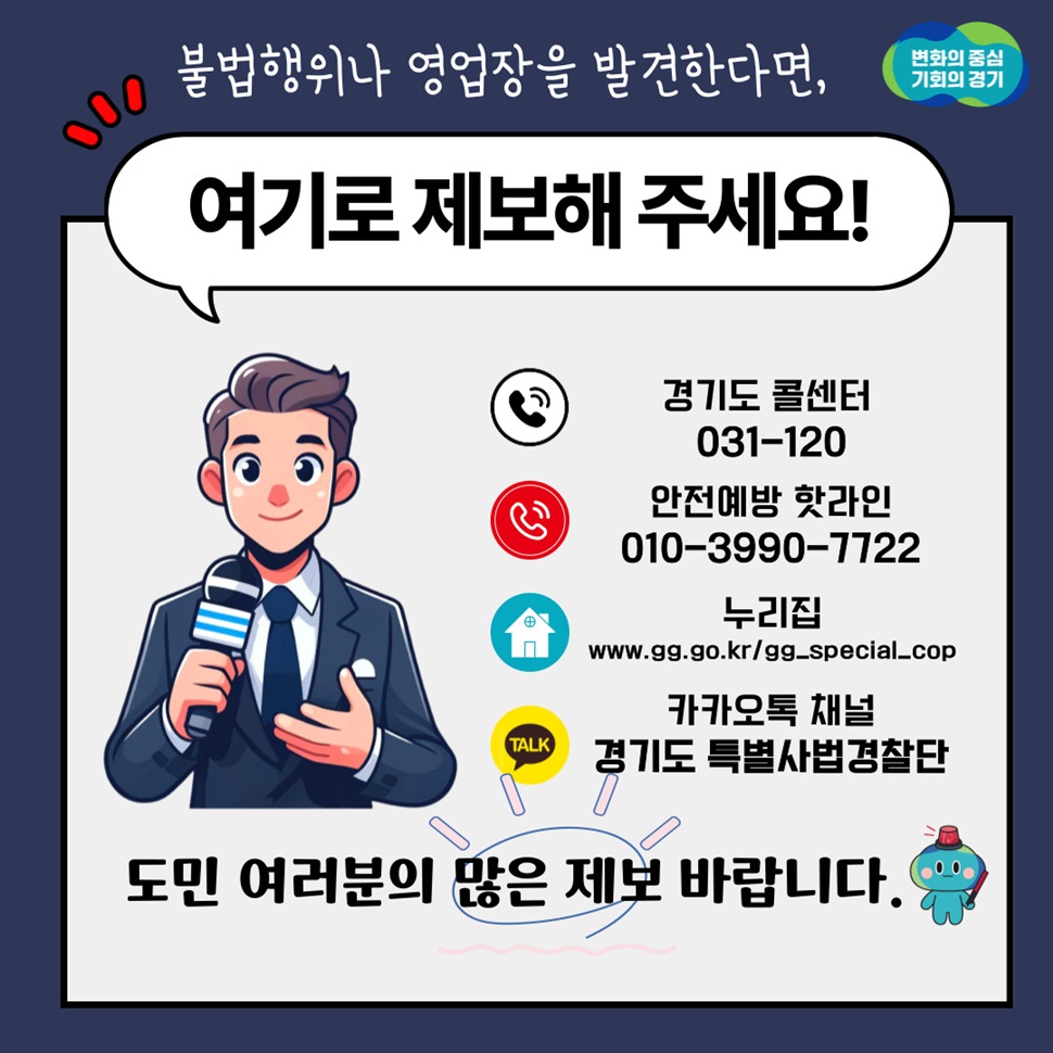 불법행위나 영업장을 발견한다면, 경기도 콜센터(031-120), 안전예방 핫라인 (010-3990-7722), 카카오톡 채널 경기도 특별사법경찰단 등으로 제보해 주세요. 도민 여러분의 많은 제보 바랍니다.