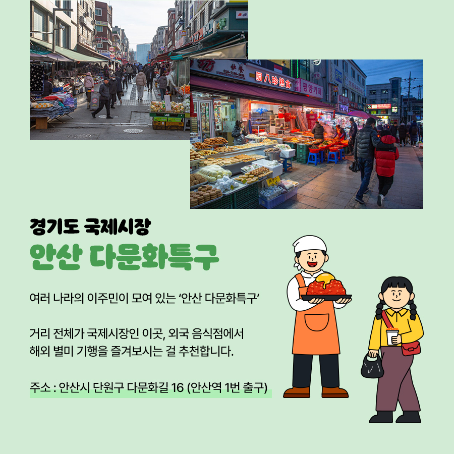 ‘안산 다문화특구’는 여러 나라의 이주민이 모여 있는 곳으로 거리 전체가 국제시장입니다. 외국 음식점에서 해외 별미 기행도 즐겨볼 수 있답니다. 주소는 안산시 단원구 다문화길 16(안산역 1번출구)입니다.