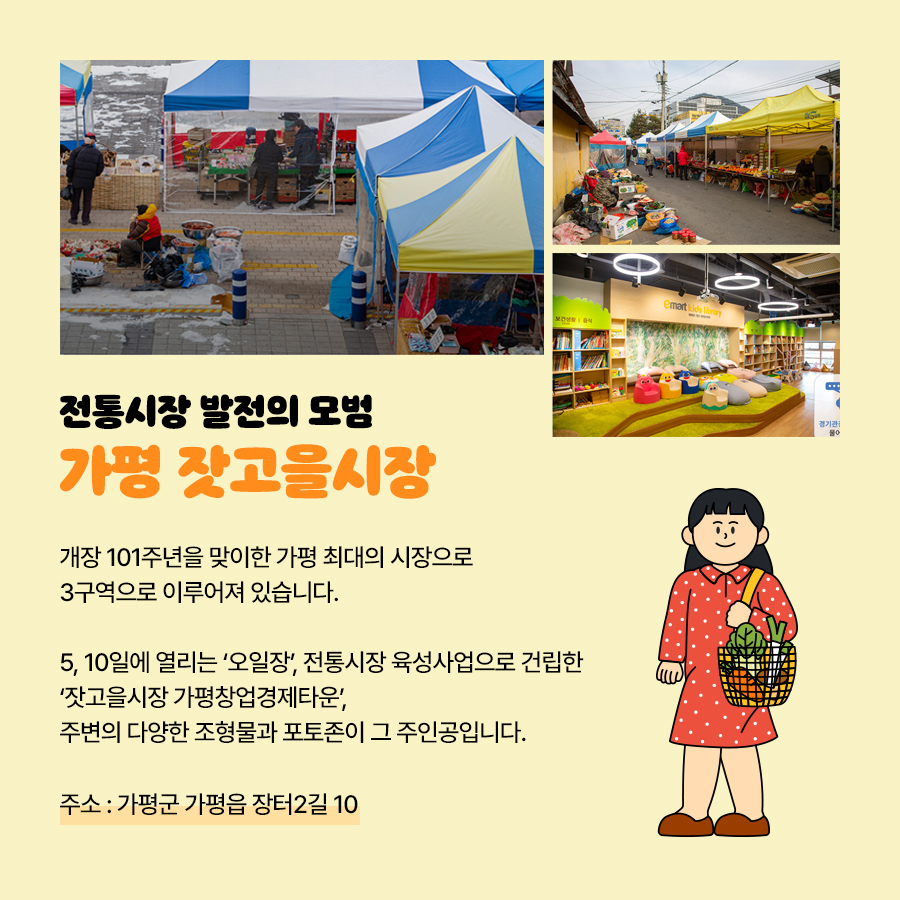 ‘가평 잣고을시장’은 개장 101주년을 맞이한 가평 최대의 시장으로 총 3개 구역으로 나뉘어져 있습니다. 5, 10일에 열리는 ‘오일장’과 전통시장 육성사업으로 건립된 ‘잣고을시장 가평창업경제타운’, 주변에 다영한 조형물과 포토존이 그 주인공들입니다. 주소는 가평군 가평읍 장터2길 10입니다.