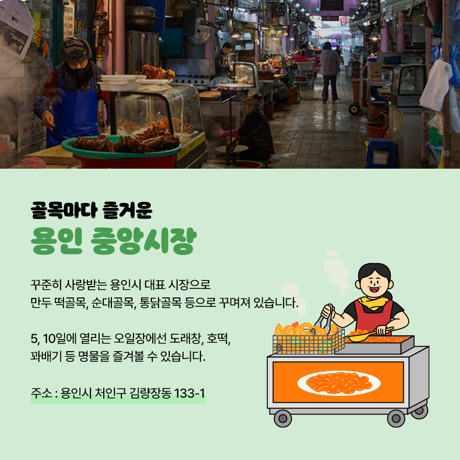 ‘용인 중앙시장’은 꾸준히 사랑받는 용인시 대표 시장으로 만두 떡골목, 순대골목, 통닭골목 등으로 꾸며져 잇습니다. 특히 5, 10일에 열리는 오일장에선 도래창, 호떡 등 명물을 즐겨볼 수 있습니다. 주소는 용인시 처인구 김량장동 133-1입니다.