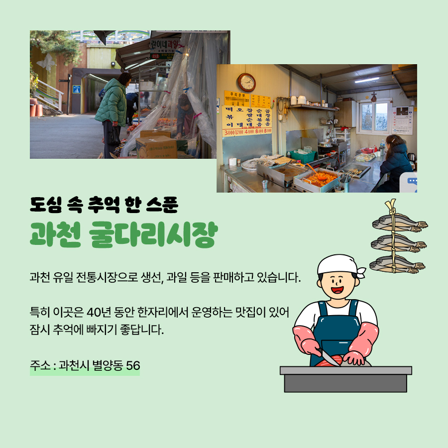 ‘과천 굴다리시장’은 과천 유일 전통시장으로 생선, 과일 등을 판매하는 곳입니다. 특히 이곳엔 40년 동안 한자리에서 운영하고 있는 맛집도 있어 잠시 추억에 빠지기 좋은 곳이랍니다. 주소는 과천시 별양동 56입니다.