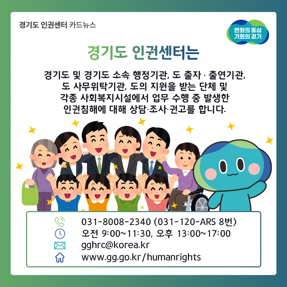 경기도 인권센터는 경기도 및 경기도 소속 행정기관, 도 출자 · 출연기관,  도 사무위탁기관, 도의 지원을 받는 단체 및 각종 사회복지시설에서 업무 수행 중 발생한 인권침해에 대해 상담 · 조사 · 권고를 합니다.