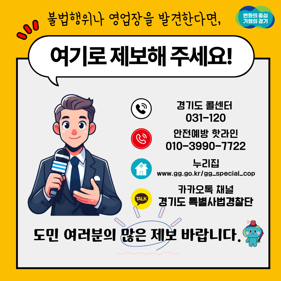 불법행위나 영업장을 발견한다면 경기도 콜센터(031-120), 안전예방 핫라인(031-3990-7722), 누리집(www.gg.go.kr/gg_special_cop), 카카오톡 채널 경기도 특별사법경찰단으로 제보해주세요. 도민 여러분의 많은 제보 바랍니다.