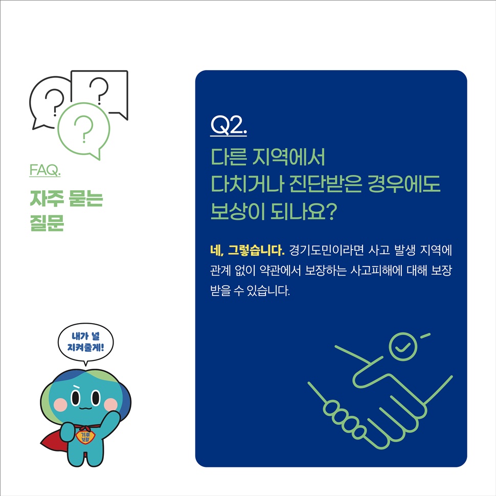 Q2.다른 지역에서 다치거나 진단받은 경우에도 보상이 되나요? A.네 그렇습니다. 경기도민이라면 사고 발생 지역에 관계 없이 약관에서 보장하는 사고피해에 대해 보장 받을 수 있습니다.