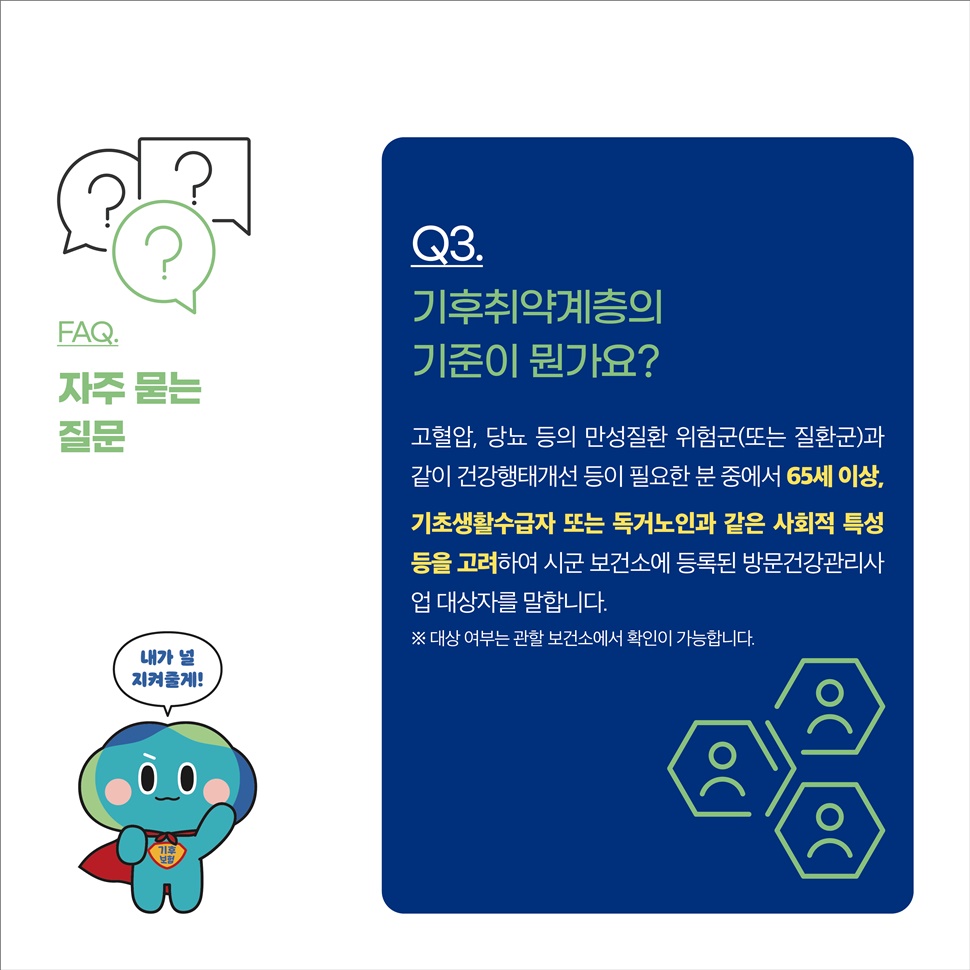 Q3.기후취약계층의 기준이 뭔가요? A.고혈압, 당뇨 등의 만성질환 위험균(또는 질환균)과 같이 건강행태개선 등이 필요한 분 중에서 65세 이상, 기초생활수급자 또는 독거노인과 같은 사회적 특성 등을 고려하여 시군 보험소에 등록된 방문건강관리사업 대상자를 말합니다. ※대상 여부는 관할 보건소에서 확인이 가능합니다.