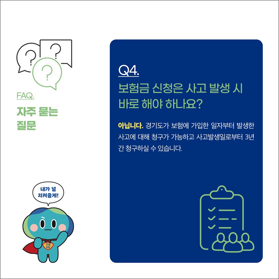 Q4.보험금 신청은 사고 발생 시 바로 해야 하나요? A.아닙니다. 경기도가 보험에 가입한 일자부터 발생한 사고에 대해 청구가 가능하고 사고발생일로부터 3년간 청구하실 수 있습니다.