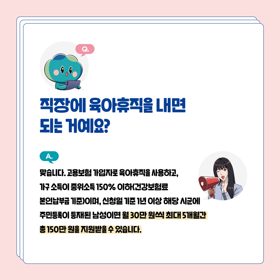 Q.직장에 육아휴직을 내면 되는 거예요? A.맞습니다. 월 30만 원씩 최대 5개월간 총 150만 원을 지원받을 수 있습니다.
