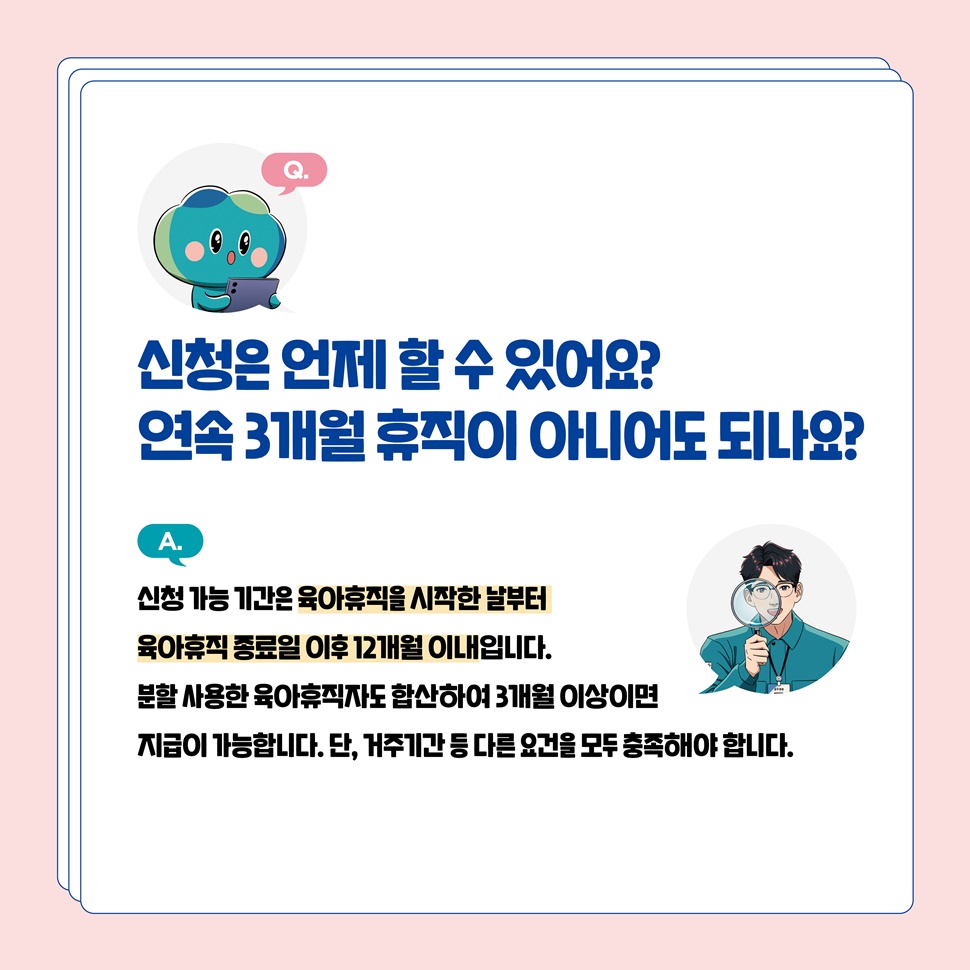 Q.신청은 언제 할 수 있어요? 연속 3개월 휴직이 아니어도 되나요? A.육아휴직을 시작한 날부터 육아휴직 종료일 이후 12개월 이내입니다.