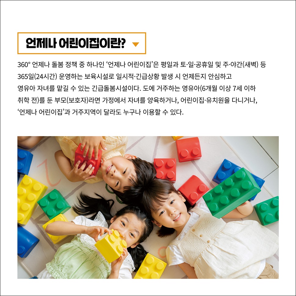 언제나 어린이집이란? 360° 언제나 돌봄 정책 중 하나인 ‘언제나 어린이집’은 평일과 토·일·공휴일, 주·야간(새벽) 등 365일(24시간) 운영하는 보육시설입니다. 특히, 일시적·긴급상황 발생 시 언제든지 안심하고 영유아 자녀를 맡길 수 있는 긴급돌봄시설입니다.