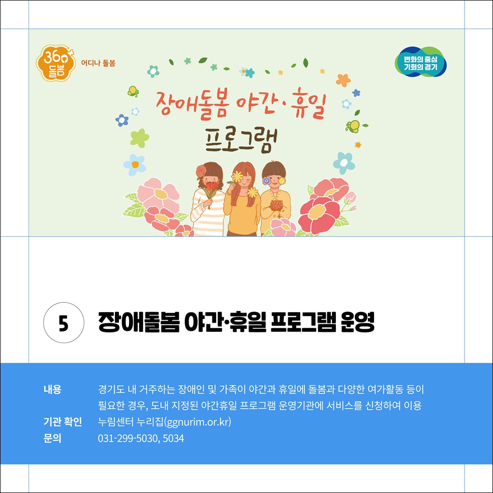 ⑤장애돌봄 야간·휴일 프로그램 운영. 경기도 내 거주하는 장애인 및 가족이 야간과 휴일에 돌봄과 다양한 여가활동 등이 필요한 경우, 도내 지정된 야간 휴일 프로그램 운영기관에 서비스를 신청하여 이용하면 됩니다. 문의 전화는 031-299-5030, 5034입니다.
