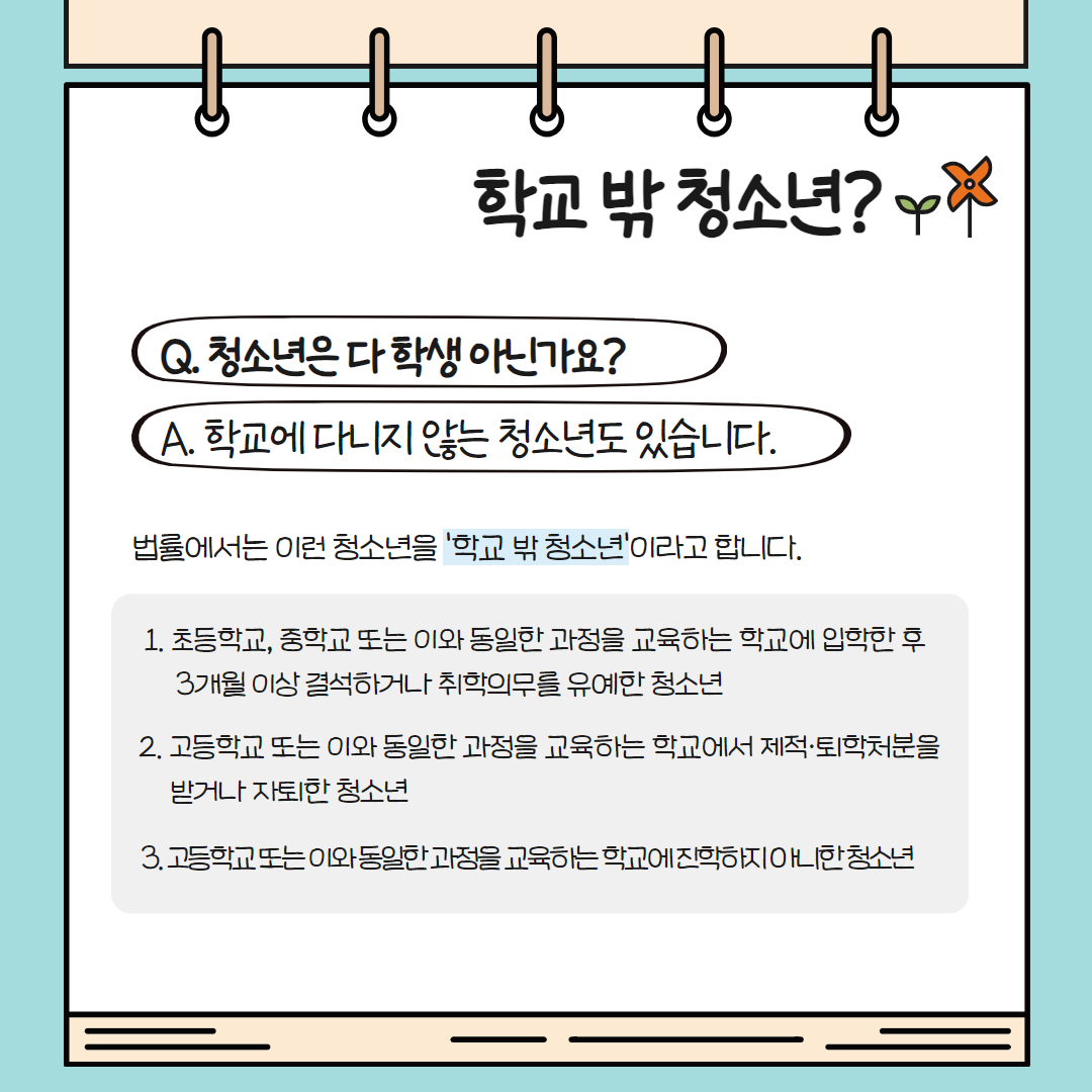 법률에서는 학생이 아닌 청소년을 ‘학교 밖 청소년’이라고 합니다. 초, 중학교 또는 동일한 과정을 교육하는 학교에 입학한 후 3개월 이상 결석하거나 취학의무를 유예한 청소년, 고등학교 또는 동일 과정 교육하는 학교서 제적, 퇴학처분을 받거나 자퇴한 청소년 또는 진학하지 아니한 청소년을 일컫습니다.