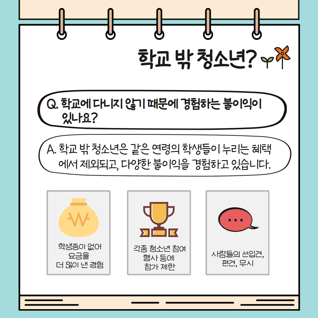학교 밖 청소년들은 학교를 다니지 않기에 같은 연령의 학생들이 누리는 혜택에서 제외되고 다양한 불이익을 경험하고 있습니다. 대표적으로 학생증이 없어 요금을 더 많이 내거나 각종 청소년 참여 행사 등에 참가 제한, 사람들의 선입견과 편견, 무시 등이 있습니다.