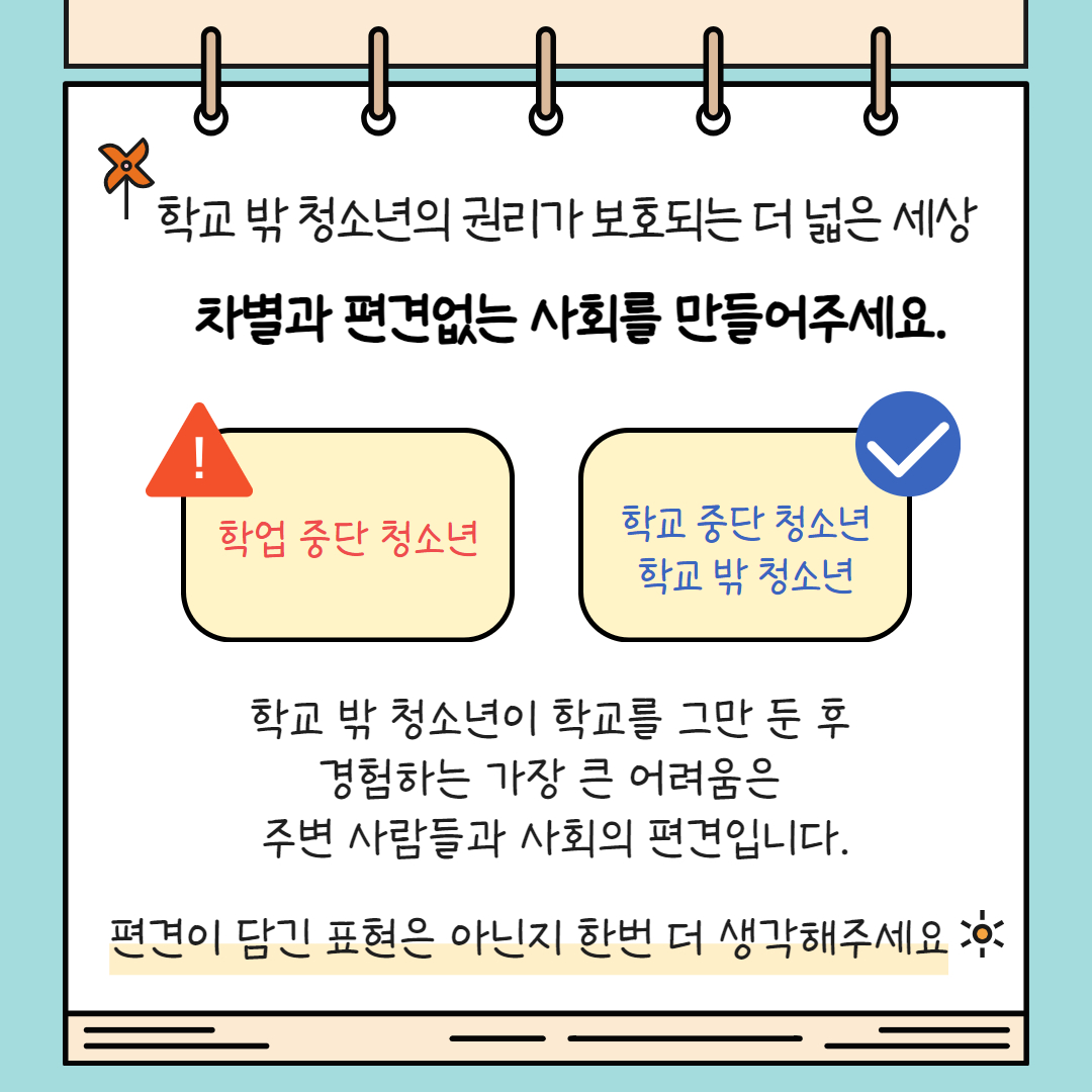 학교 밖 청소년이 학교를 그만 둔 후 경험하는 가장 큰 어려움은 주변 사람들과 사회의 편견입니다. 편견이 담긴 표현은 아닌지 한번 더 생각해주세요. 대표적으로 학업 중단 청소년이 아니라 학교 중단 청소년, 학교 밖 청소년 등으로 표현해주세요.