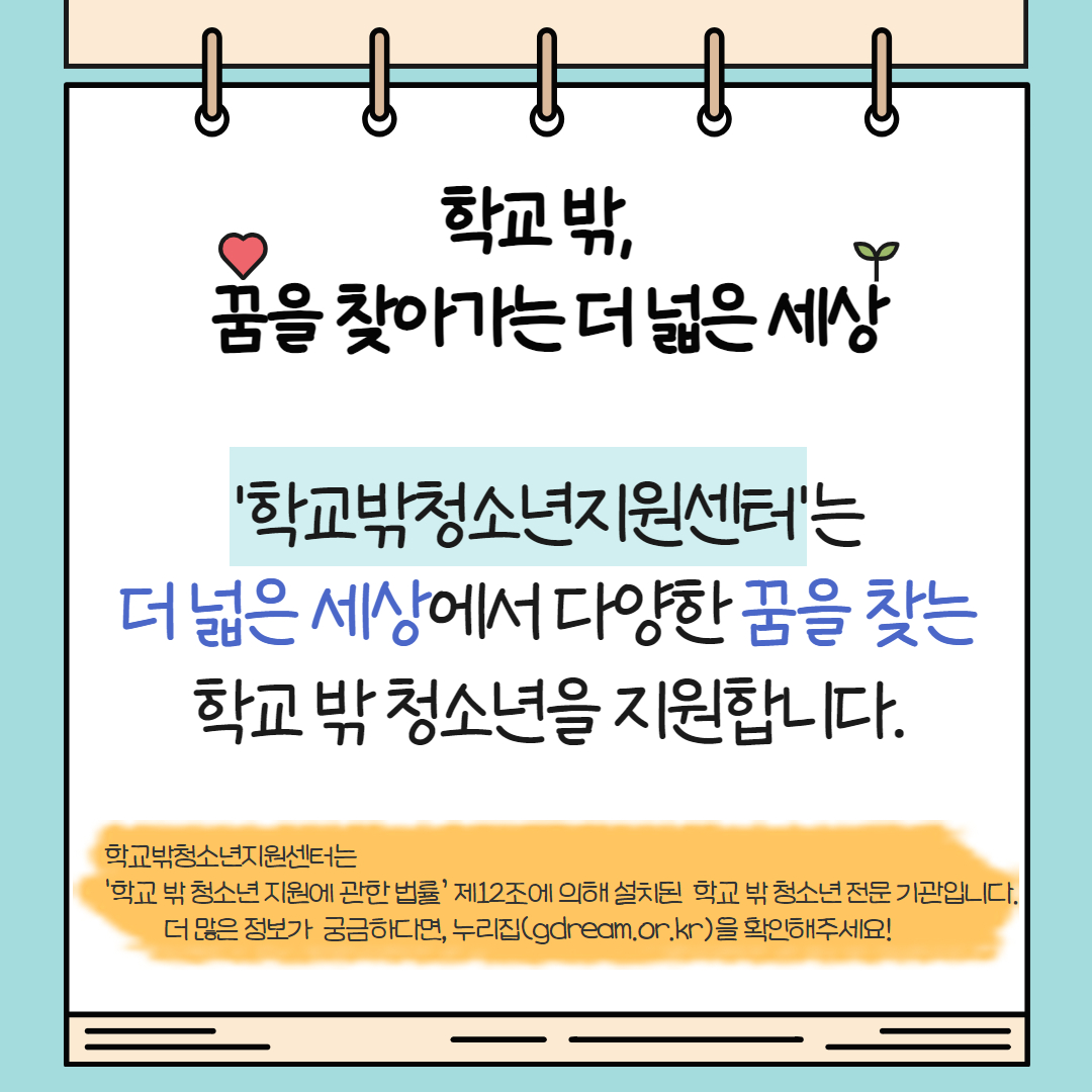 학교 밖 꿈을 찾아가는 더 넓은 세상. ‘학교밖청소년지원센터’는 더 넓은 세상에서 다양한 꿈을 찾는 학교 밖 청소년을 지원합니다. 학교밖청소년지원센터는 ‘학교 밖 청소년 지원에 관한 법률’ 제 12조에 의해 설치된 전문 기관으로 더 많은 정보가 궁금하다면 누리집(gdream.or.kr)을 확인해주세요.