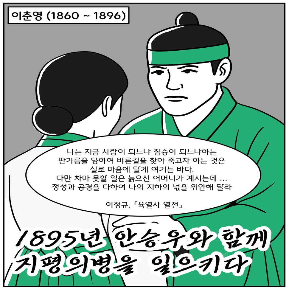 독립운동가 이춘영(1860~1896)는 1895년 안승우와 함께 지평의병을 일으켰습니다. “나는 지금 사람이 되는 짐승이 되느냐하는 판가름을 당하여 바른길을 찾아 죽고자 하는 것은 실로 마음에 달게 여기는 바다. 다만 차마 못할 일은 늙으신 어머니가 계시는데… 정성과 공경을 다하여 나의 지하의 넋을 위안해 달라.”(이정규, 「육열사 열전」)