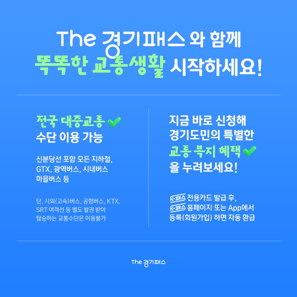 The 경기패스와 함께 똑똑한 교통생활 시작하세요! 전국 대중교통 수단 이용이 가능합니다. 단, 시외(고속)버스, 공항버스, KTX, SRT 여객선 등 별도 발권 받아 탑승하는 교통수단은 이용 불가입니다.
