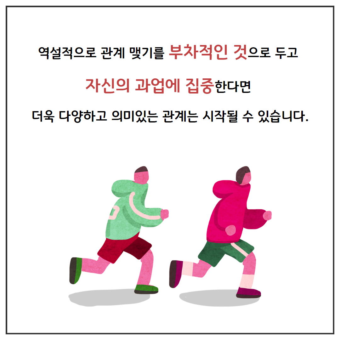 역설적으로 관계 맺기를 부차적인 것으로 두고 자신의 과업에 집중한다면 더욱 다양하고 의미있는 관계는 시작될 수 있습니다.
