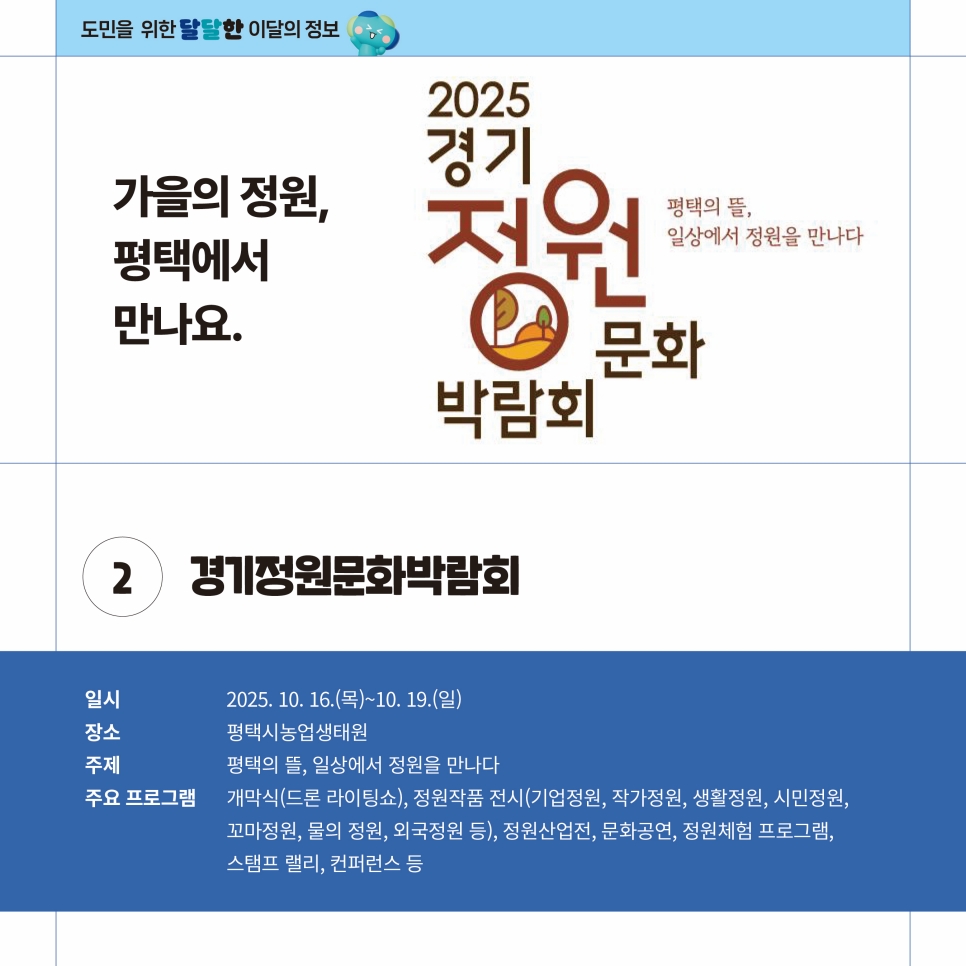 경기정원문화박람회도 10월 16일부터 19일까지 평택시농업생태원 일대에서 펼쳐집니다. ‘평택의 뜰, 일상에서 정원을 만나다’라는 주제로 개막식, 정원작품 전시, 정원산업전, 문화공연, 정원체험 프로그램, 스탬프 랠리, 콘퍼런스 등이 진행됩니다.