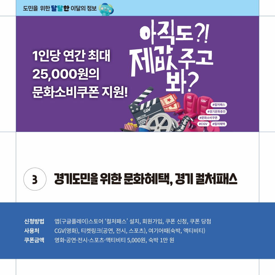 경기도민을 위한 문화혜택, ‘경기 컬처패스’도 운영합니다. 구글플레이 스토어를 통해 설치할 수 있는 경기 컬처패스에서는 영화, 공연, 전시, 스포츠, 액티비티 5,000원, 숙박 1만 원 등 쿠폰을 신청 및 지급받을 수 있습니다. 사용처는 CGV, 티켓링크, 여기어때 등에서 사용할 수 있습니다.