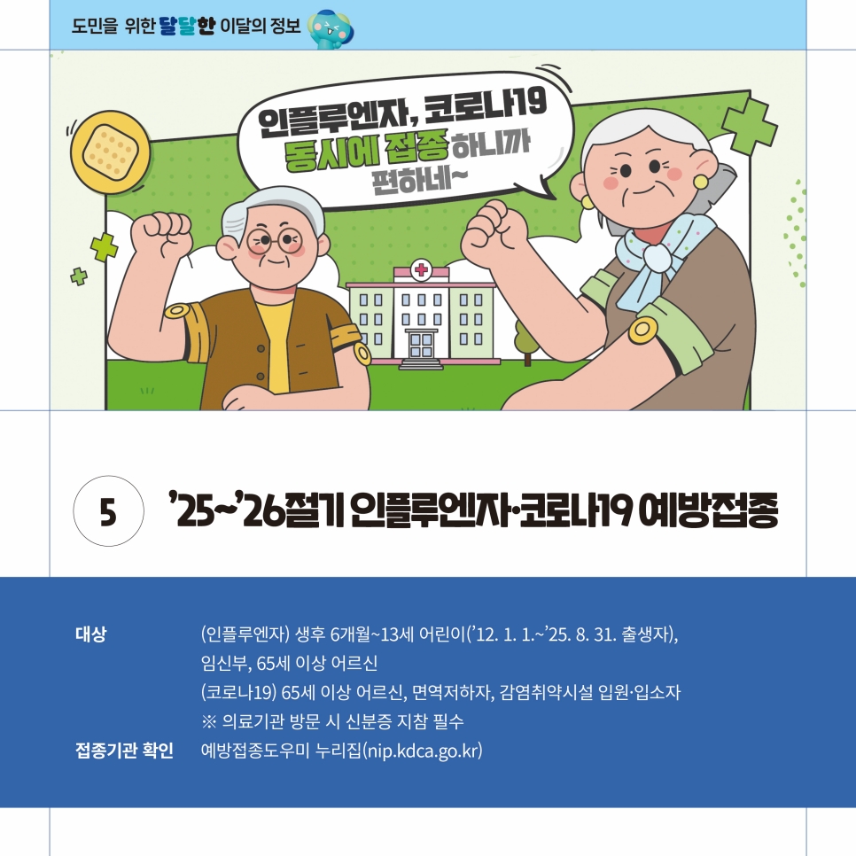 ‘25~’26절기 인플루엔자, 코로나19 예방접종도 시행됩니다. 인플루엔자는 생후 6개월~13세 어린이, 임산부, 65세 이상 어르신을, 코로나19는 65세 이상 어르신, 면역저하자, 감염취약시설 입원, 입소자 등을 대상으로 진행합니다. 의료기관 방문시 신분증 지참은 필수로, 접종기관은 예방접종도우미 누리집(nip.kdca.go.kr)에서 확인 가능합니다.