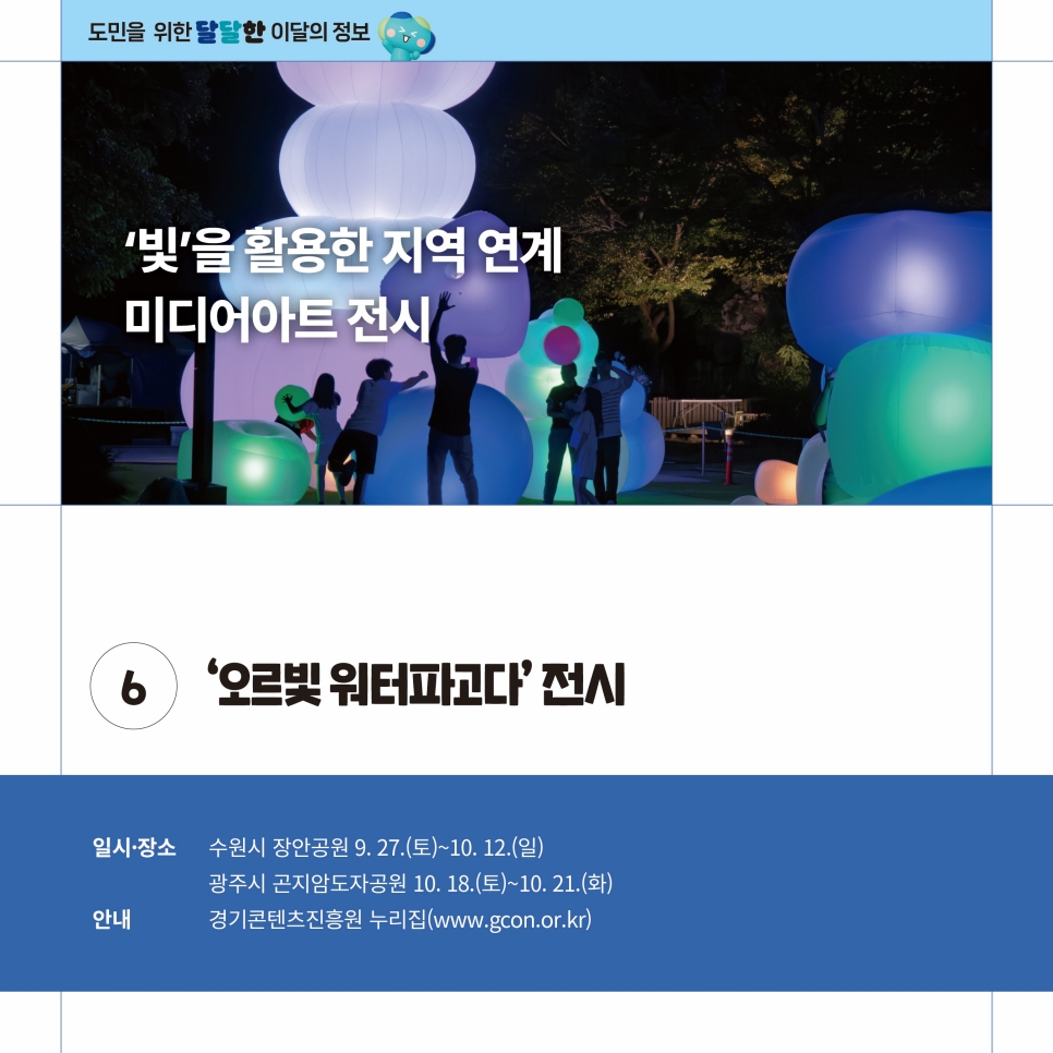 빛을 활용한 지역연계 미디어아트 전시 ‘오르빛 워터파고다’ 전시가 9월 27일부터 10월 12일까지 수원시 장안공원에서, 10월 18일부터 10월 21일까지 광주시 곤지암도자공원에서 펼쳐집니다. 전시 안내는 경기도콘텐츠진흥원 누리집(www.gcon.or.kr)을 통해 확인할 수 있습니다.