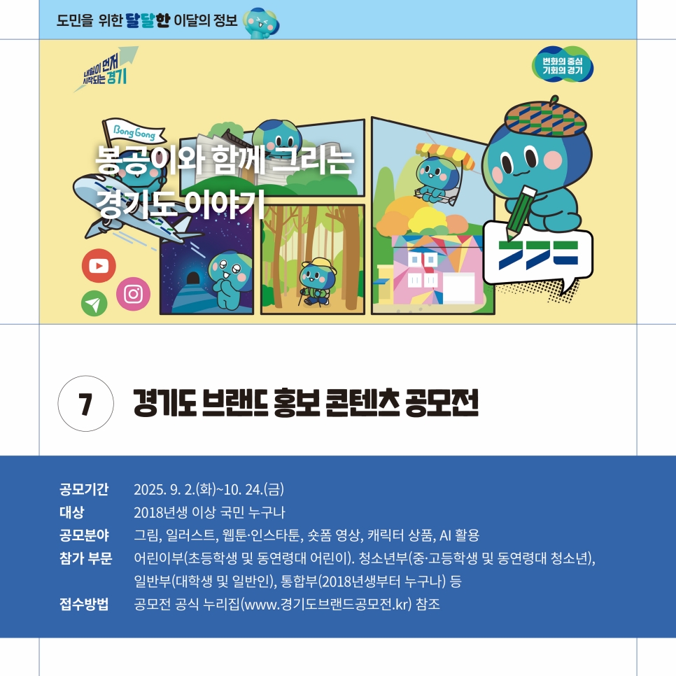 경기도 브랜드 홍보 콘텐츠 공모전도 진행됩니다. 10월 24일까지 진행되며 2018년생 이상 국민 누구나 참여할 수 있습니다. 공모 분야는 그림, 일러스트, 웹툰, 인스타툰, 숏폼, 캐릭터 상품, AI 활용으로 어린이부, 청소년부, 일반부, 통합부로 참가할 수 있습니다. 접수방법은 공모전 공식 누리집(www.경기도브랜드공모전.kr)을 참고하면 됩니다.
