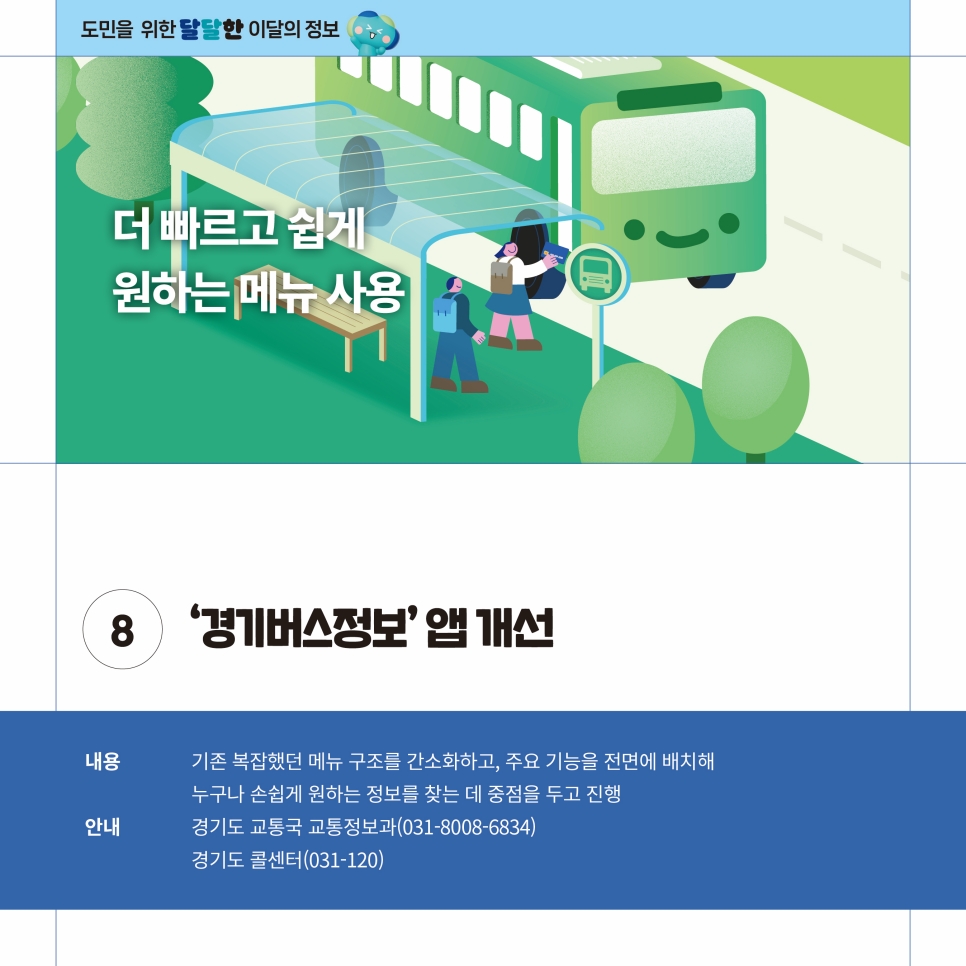 ‘경기버스정보’ 앱이 더 빠르고 쉽게 원하는 메뉴를 사용할 수 있도록 개선됩니다. 기존 복잡했던 메뉴 구조를 간소화하고 주요 기능을 전면에 배치해 누구나 손쉽게 원하는 정보를 찾을 수 있도록 했습니다. 앱과 관련해 안내사항은 경기도 교통국 교통정보과(031-8008-6834), 경기도 콜센터(031-120)을 통해 안내받을 수 있습니다.