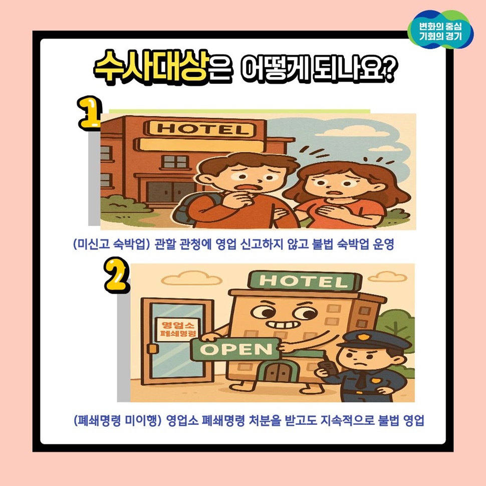 수사대상은 어떻게 되나요? ▲(미신고 숙박업) 관한 관청에 영업 신고하지 않고 불법 숙박법 운영 ▲(폐쇄명령 미이행) 영업소 폐쇄명력 처분을 받고도 지속적으로 불법 영업 등입니다.