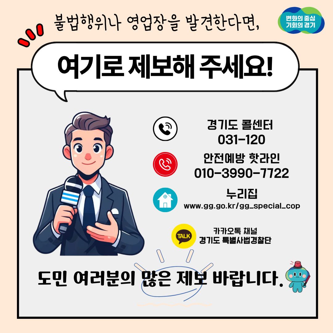 불법행위나 영업장을 발견한다면 경기도 콜센터(031-120), 안전예방 핫라인(010-3990-7722), 누리집(www.gg.go.kr/gg_special_cop), 카카오톡 채널 경기도 특별사법경찰단으로 제보해주세요. 도민 여러분의 많은 제보 바랍니다.