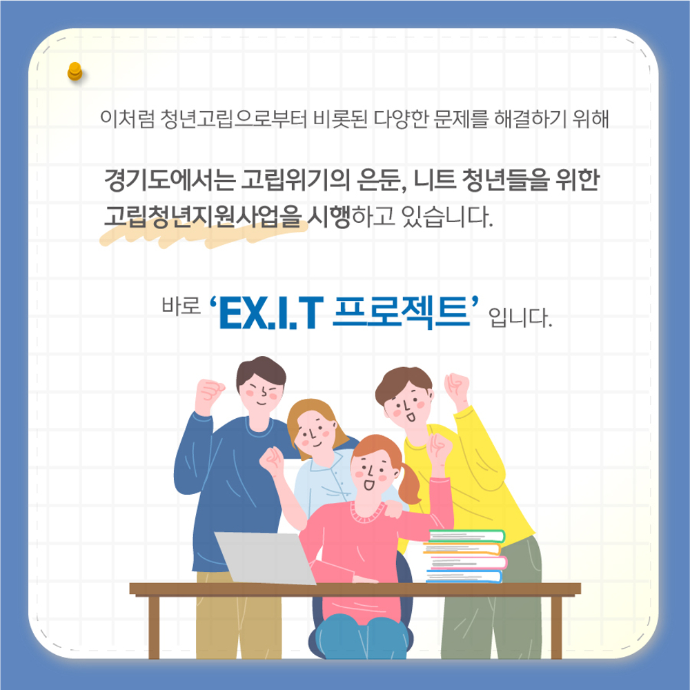 이처럼 청년층을 중심으로 퍼져가는 고립위기 문제를 해결하기 위해 경기도에서는 고립청년지원사업인 ‘EX.I.T 프로젝트’를 시행하고 있습니다.