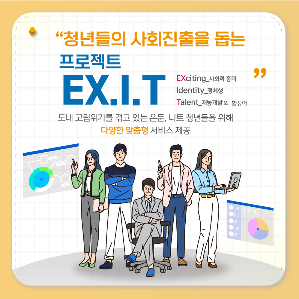 ‘EX.I.T 프로젝트’는 도내 고립위기를 겪고 있는 은둔, 니트 청년들을 위한 다양한 맞춤형 서비스를 제공하는 정책입니다.