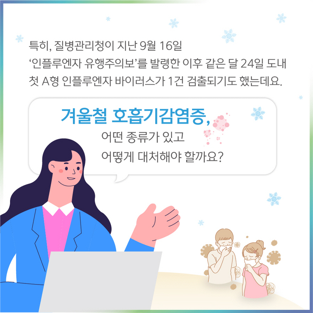 특히, 질병관리청이 지난 9월 16일 ‘인플루엔자 유행주의보’를 발령한 이후 같은 달 24일 도내 첫 A형 인플루엔자 바이러스가 1건 검출되기도 했는데요.  겨울철 호흡기감염증, 어떤 종류가 있고 어떻게 대처해야 할까요?