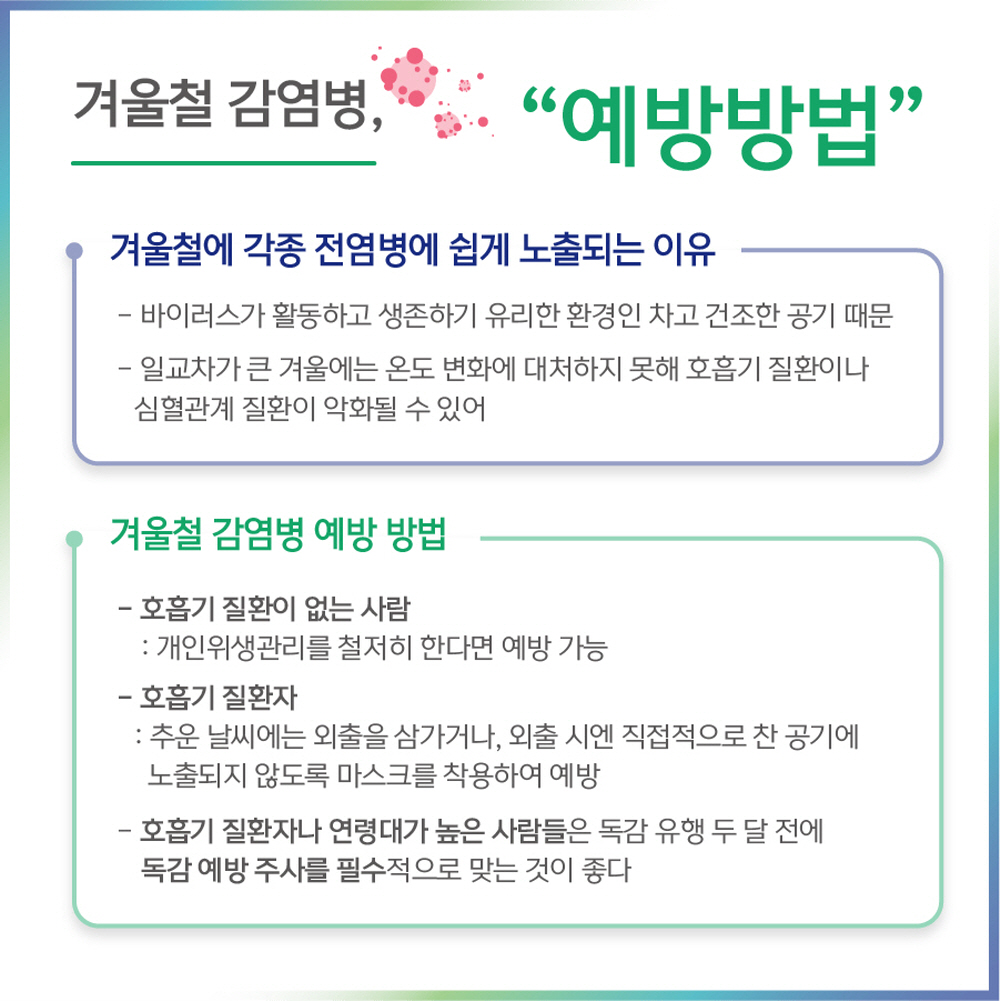 겨울철 감염병 “예방방법”  겨울철에 각종 전염병에 쉽게 노출되는 이유 - 바이러스가 활동하고 생존하기 유리한 환경인 차고 건조한 공기 때문 - 일교차가 큰 겨울에는 온도 변화에 대처하지 못해 호흡기 질환이나 심혈관계 질환이 악화될 수 있어 개인위생관리를 철저히 한다면 예방 가능, 추운 날씨 속 마스크 착용 및 독감 유행 두 달전 예방주사 필수 접종