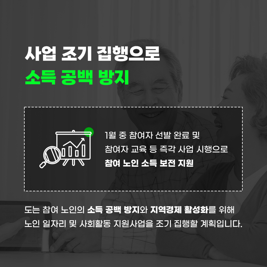 <B>“사업 조기 집행으로 소득 공백 방지”</B> 도는 참여 노인의 소득 공백 방지와 지역경제 활성화를 위해 노인 일자리 및 사회활동 지원사업을 조기 집행할 계획입니다. (1월 중 참여자 선발 완료 및 참여자 교육 등 즉각 사업 시행으로 참여 노인 소득 보전 지원)