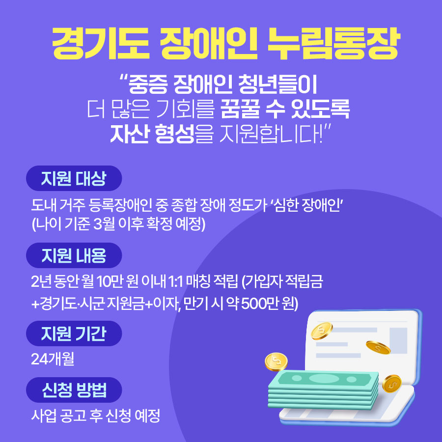 경기도 장애인 누림통장  “중증 장애인 청년들이  더 많은 기회를 꿈꿀 수 있도록  자산 형성을 지원합니다!”   ▪지원 대상: 지원 기간(24개월간) 내 도내 거주 등록장애인 중 종합 장애 정도가 ‘심한 장애인’ (나이 기준은 3월 이후 확정 예정)’ ▪지원 내용: 2년 동안 월 10만 원 이내 1:1 매칭 적립(가입자 적립금+경기도‧시군 지원금+이자, 
