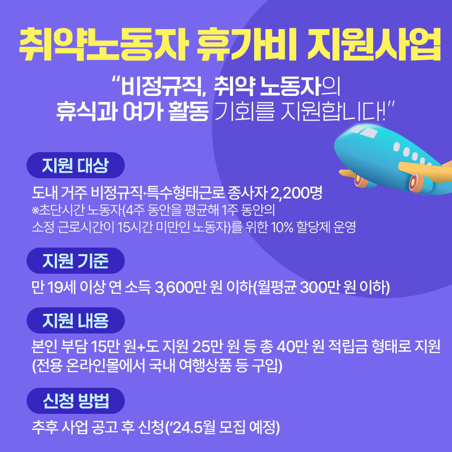 취약노동자 휴가비 지원사업  “비정규직 등 취약 노동자의 휴식과 여가 활동 기회를 지원합니다!”  ▪지원 대상:  도내 거주 비정규직·특수형태근로 종사자 2,200명 ※ 초단시간 노동자(4주 동안을 평균해 1주 동안의 소정 근로시간이 15시간 미만인 노동자)를 위한 10% 할당제 운영 ▪지원 기준: 만 19세 이상 연 소득 3,600만 원 이하(월평균 30