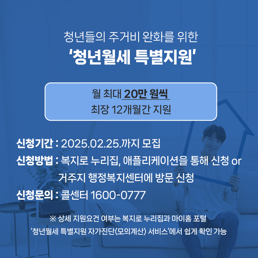 청년들의 주거비 완화를 돕는 청년월세 특별지원은 월 최대 20만 원씩 최장 12개월간 지원하는 정책입니다. 내년 2월 25일까지 모집하며 복지로 누리집, 애플리케이션을 통해 신청하거나 거주지 행정복지센터에 방문해 신청할 수 있습니다. 자세한 상담 및 신청문의는 전담 콜센터(1600-0777)로 하면 됩니다.