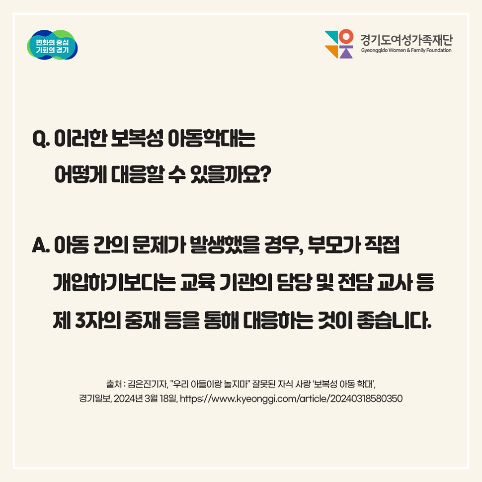 Q. 이러한 보복성 아동학대응 어떻게 대응할 수 있을까요? A. 아동 간의 문제가 발생했을 때, 부모가 직접 개입하기보다는 교육 기관의 담당 및 전담 교사 등 제3자의 중재를 통해 대응하는 것이 좋습니다.