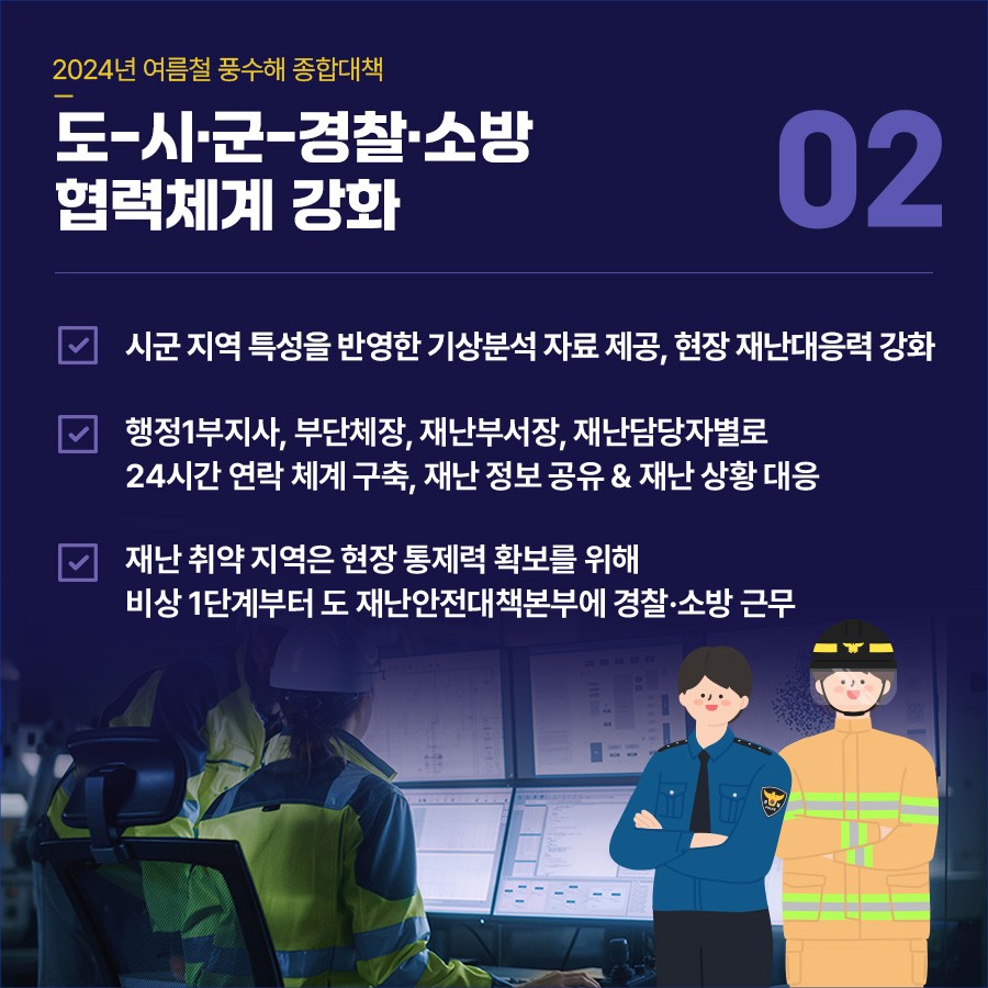 종합대책② 도-시·군-경찰·소방 협력체계 강화 ▪시군에 지역 특성 반영한 기상분석 자료 제공, 현장 재난대응력 강화 ▪행정1부지사, 부단체장, 재난부서장, 재난담당자별로 구성된 24시간 연락 체계 구축, 재난 정보 공유 및 재난 상황 대응 ▪재난 취약 지역에 대한 현장 통제력 확보 위해 비상 1단계부터 도 재난안전대책본부에 경찰·소방 근무