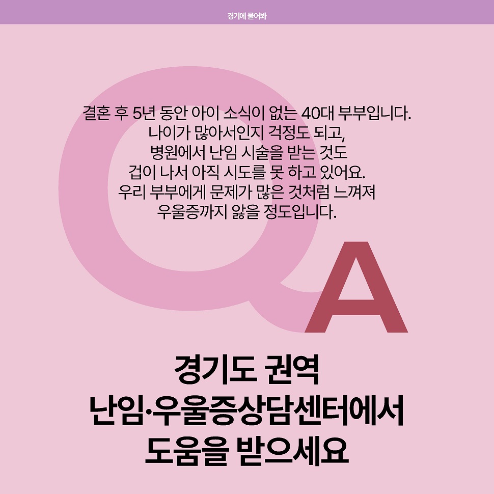 (질문) 결혼 후 5년 동안 아이 소식이 없는 40대 부부입니다. 나이가 많아서인지 걱정도 되고, 병원에서 난임 시술을 받는 것도 겁이 나서 아직 시도를 못 하고 있어요. 우리 부부에게 문제가  많은 것처럼 느껴져 우울증까지 앓을 정도입니다. (답변) 경기도 권역 난임·우울증상담센터에서 도움을 받으세요.