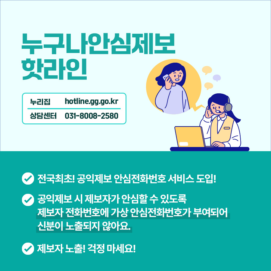 경기도는 전국 최초로 공익제보 안심전화 서비스를 도입했습니다. ‘누구나안심제보 핫라인’은 공익제보 시, 제보자가 안심할 수 있도록 제보자 전화번호가 가상 안심전화보호가 부여되어 신분이 노출되지 않아요. 상담센터 전화는 031-8008-2580입니다.