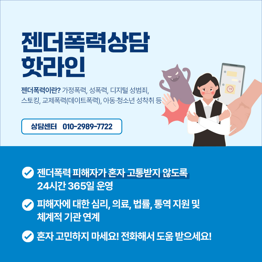 ‘젠더폭력상담 핫라인’ 상담센터 전화는 010-2989-7722입니다. 젠더폭력 피해자가 혼자 고통받지 않도록 24시간 365일 운영됩니다.