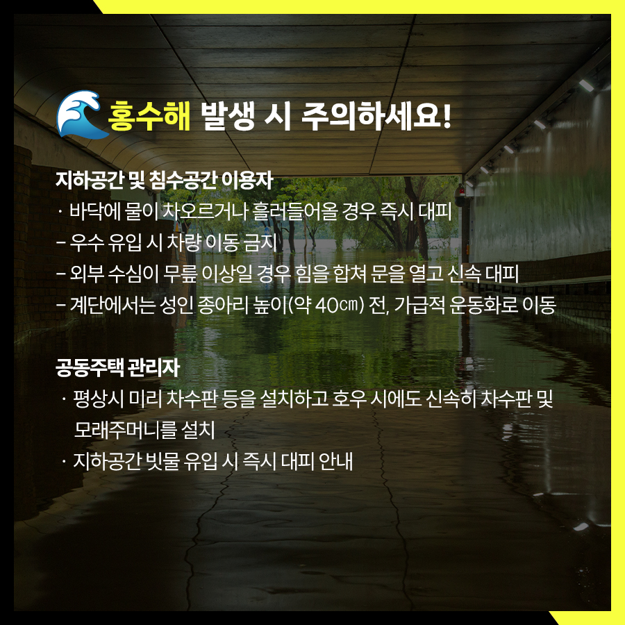홍수해 발생 시 지하공간 및 침수공간 이용자는 바닥에 물이 차오르거나 흘러들어올 경우 즉시 대피하거나 외부 수심이 무릎 이상일 경우 힘을 합쳐 문을 열고 신속 대피해야 합니다. 계단에서는 성인 종아리 높이(약 40㎝) 전, 가급적 운동화로 이동해야 합니다. 공동주택 관리자는 평상시 차수판 등을 설치하고 호우시 신속히 차수판 및 모래주머니를 설치해야 합니다.