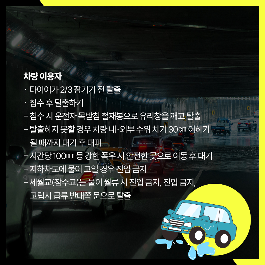 차량 이용자는 타이어가 2/3 잠기기 전 탈출, 침수시 운전자 목받침 철재봉으로 유리창을 깨고 탈출해야 하며, 탈출을 못할 경우 수위 차이가 30㎝이하가 될 때까지 대기 후 대피해야 합니다. 시간당 100㎜ 등 강한 폭우시 안전한 곳으로 이동해 대기하고 지하차도에 물이 고일 경우 진입하면 안됩니다. 세월교는 물이 월류시 진입하면 안됩니다.