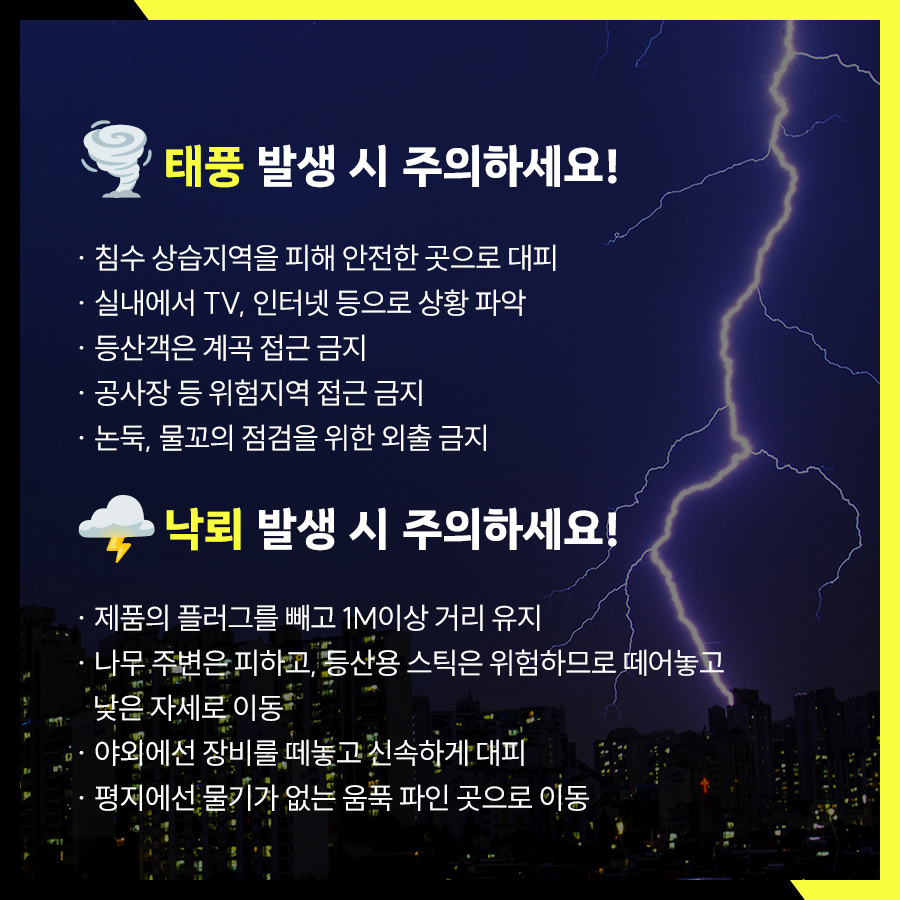 태풍 시 침수 상습지역을 피해 안전한 곳으로 대피하고 실내에서 TV, 인터넷 등으로 상황 파악해야 합니다. 등산객은 계곡을 피해야 하며, 공사장 등 위험지역과 논둑, 물꼬의 점검을 위한 외출도 삼가해야 합니다. 낙뢰 시엔 제품의 플러그를 빼고 1M이상 거리 유지, 나무 주위, 등산용 스틱 등은 위험하므로 떼놓고 낮은자세로 음푹 파인 곳으로 이동해야 합니다.