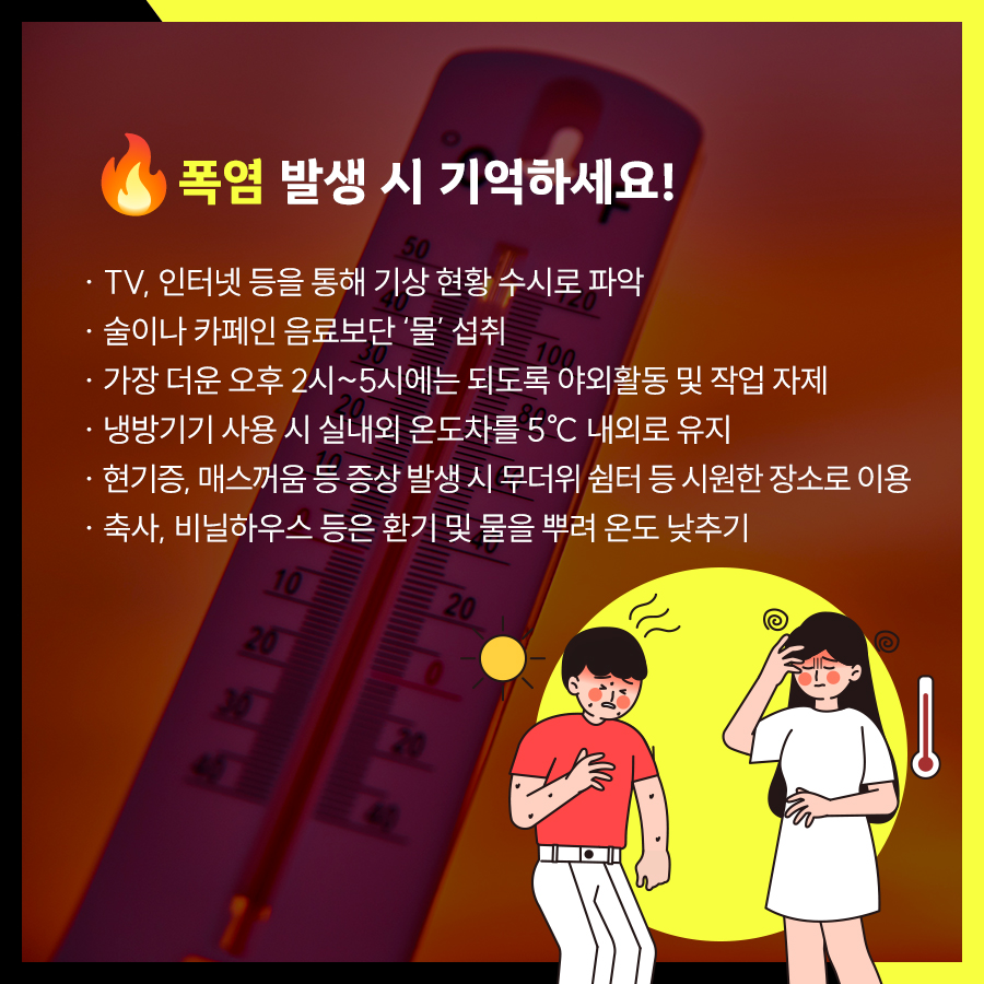 폭염 시 TV, 인터넷 등을 통해 기상현황 수시로 파악하고 술이나 카페인 음료보단 ‘물’을 섭취해야 합니다. 가장 더운 오후 2시~5시에는 되도록 야외활동 및 작업 자제하고 냉방기기 사용시 실내외 온도차를 5℃ 내외로 유지하는 것이 좋습니다. 현기증 등 증상 발생 시 시원한 장소로 이동하고 축사 등은 물을 뿌려 실내온도를 낮추는 것이 좋습니다.