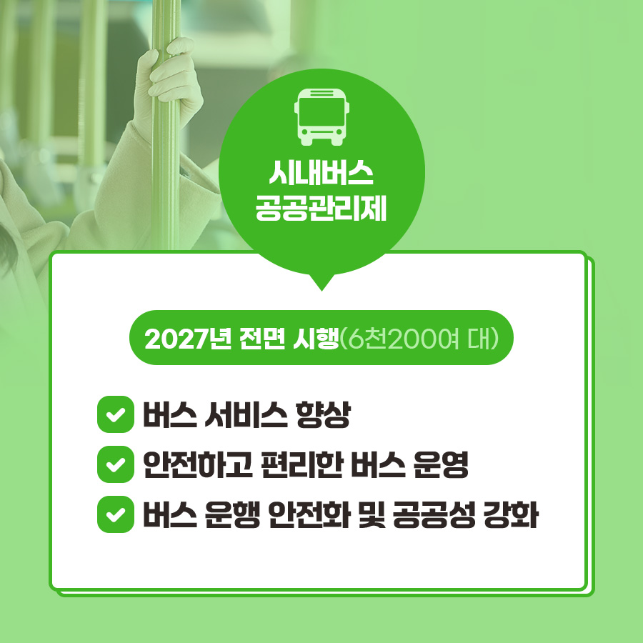 시내버스 공공관리제가 2027년 전면 시행(6천200여 대)됩니다. 이에 따라 도내 버스 서비스 향상, 안전하고 편리한 버스 운영, 버스 운행 안전화 및 공공성 강화 등이 진행될 예정입니다.