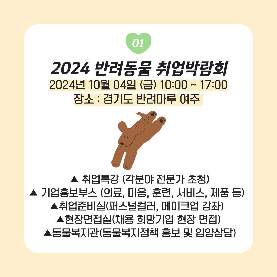 01. 2024 반려동물 취업박람회 2024년 10월 04일 (금) 10:00 ~ 17:00 장소: 경기도 반려마루 여주 ▲취업특강 (각분야 전문가 초청) ▲기업홍보부스(의료, 미용, 훈련, 서비스, 제품 등) ▲취업준비실(퍼스널컬, 메이크업 강좌) ▲현장면접실(채용 희망기업 현장 면접)▲동물복지관(동물복지정책 홍보 및 입양상담)