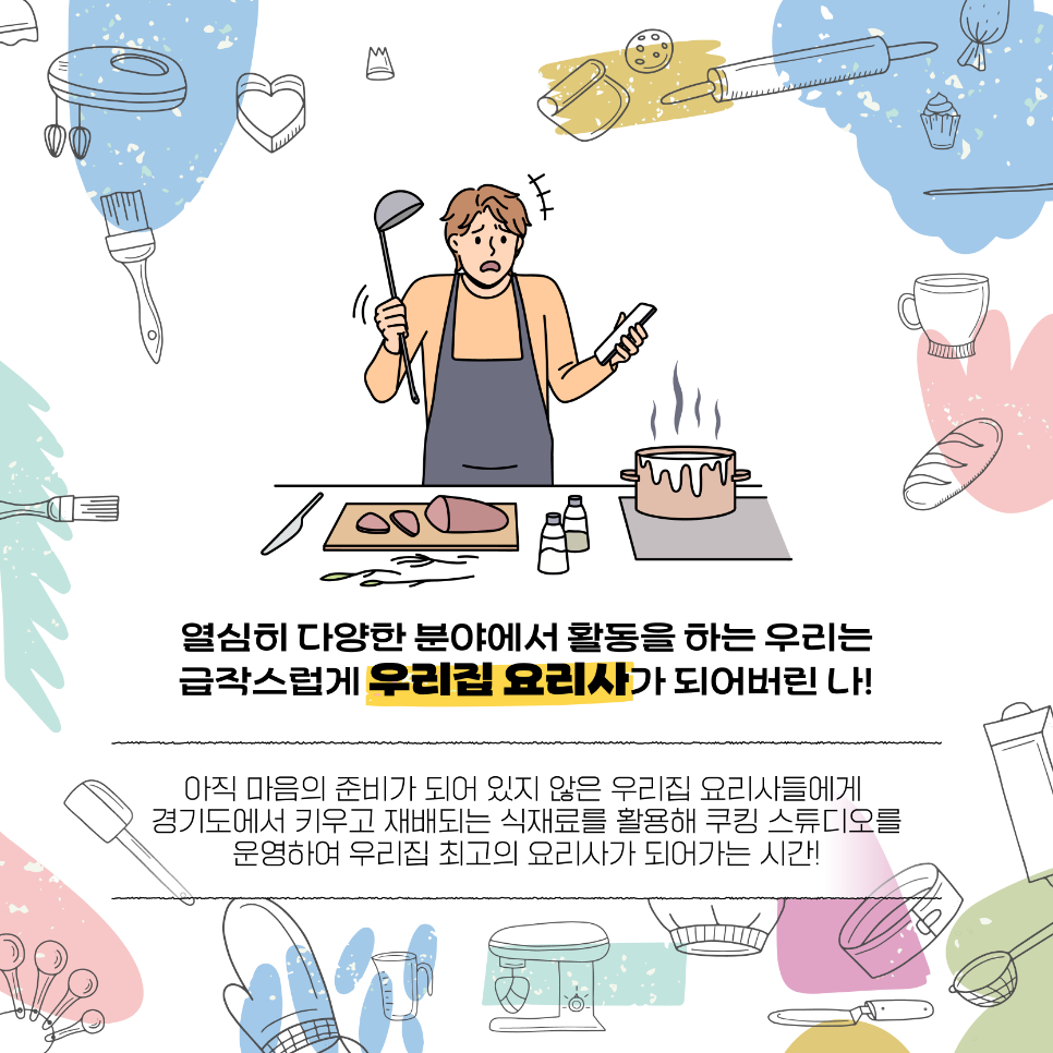 열심히 다양한 분야서 활동하는 우리는 급작스럽게 우리집 요리사로 변신할 때가 있죠. 아직 마음의 준비가 되어 있지 않은 우리집 요리사들에게 경기도에서 키우고 재배하는 식재료를 활용해 쿠킹 스튜디오를 운영함으로써 우리집 최고의 요리사가 될 수 있도록 돕고자 합니다.
