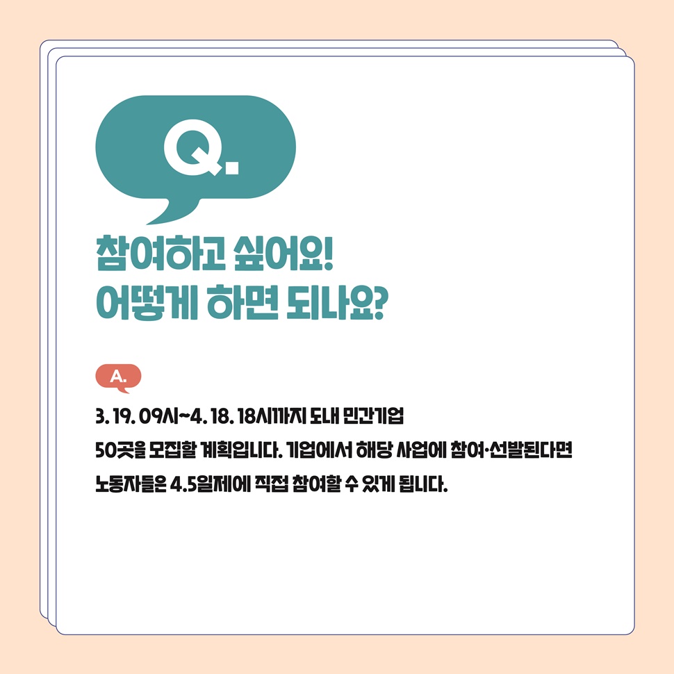 Q. 참여하고 싶어요! 어떻게 하면 되나요? A. 3월 19일 9시부터 4월 18일 18시까지 도내 민간기업 50곳을 모집할 계획입니다. 기업에서 해당 사업에 참여, 선발된다면 노동자들은 4.5일제에 직접 참여할 수 있게 됩니다.